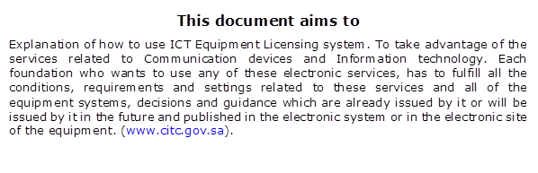 This document aims to
 Explanation of how to use ICT Equipment Licensing system. To take advantage of the services related to Communication devices and Information technology. Each foundation who wants to use any of these electronic services, has to fulfill all the conditions, requirements and settings related to these services and all of the equipment systems, decisions and guidance which are already issued by it or will be issued by it in the future and published in the electronic system or in the electronic site of the equipment. (www.citc.gov.sa).
 